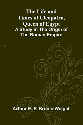 The Life and Times of Cleopatra, Queen of Egypt; A Study in the Origin of the Roman Empire by E. P. Brome Weigall, Arthur