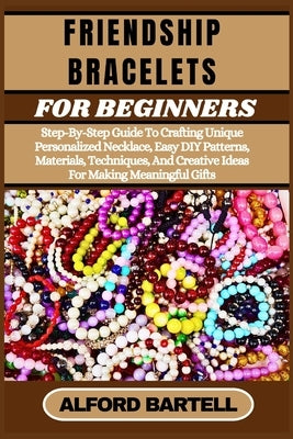 Friendship Bracelets for Beginners: Step-By-Step Guide To Crafting Unique Personalized Necklace, Easy DIY Patterns, Materials, Techniques, And Creativ by Bartell, Alford