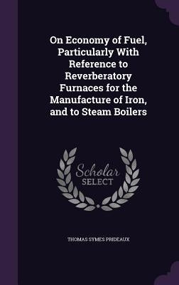 On Economy of Fuel, Particularly With Reference to Reverberatory Furnaces for the Manufacture of Iron, and to Steam Boilers by Prideaux, Thomas Symes