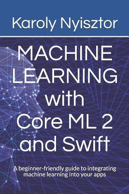 Machine Learning with Core ML 2 and Swift: A beginner-friendly guide to integrating machine learning into your apps by Nyisztor, Monika