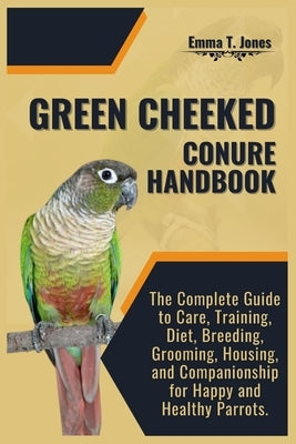 Green Cheeked Conure Handbook: The Complete Guide to Care, Training, Diet, Breeding, Grooming, Housing, and Companionship for Happy and Healthy Parro by T. Jones, Emma