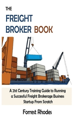 The Freight Broker Book: A 21st Century Training Guide to Running a Successful Freight Brokerage Business Startup From Scratch by Rhodes, Forrest
