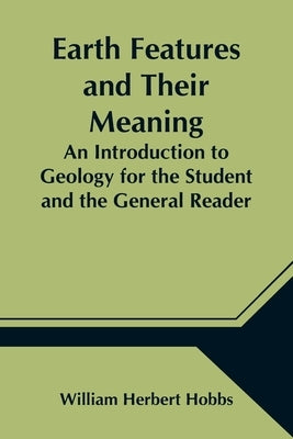 Earth Features and Their Meaning; An Introduction to Geology for the Student and the General Reader by Herbert Hobbs, William