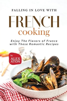 Falling in Love with French Cooking: Enjoy The Flavors of France with These Romantic Recipes by Aton, Alex