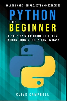 Python for Beginners: A Step-by-Step Guide to Learn Python from Zero in just 5 Days Includes Hands-on-Projects and Exercises by Campbell, Clive