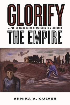 Glorify the Empire: Japanese Avant-Garde Propaganda in Manchukuo by Culver, Annika A.