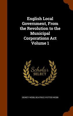 English Local Government, From the Revolution to the Municipal Corporations Act Volume 1 by Webb, Sidney