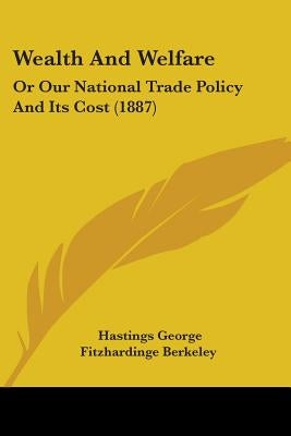 Wealth And Welfare: Or Our National Trade Policy And Its Cost (1887) by Berkeley, Hastings George Fitzhardinge