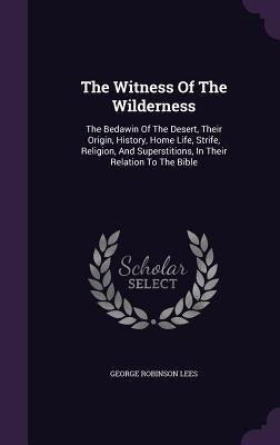 The Witness Of The Wilderness: The Bedawin Of The Desert, Their Origin, History, Home Life, Strife, Religion, And Superstitions, In Their Relation To by Lees, George Robinson