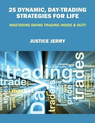 25 Dynamic, Day-Trading Strategies for Life: Mastering Swing Trading Inside & Out!! by Jerry, Justice