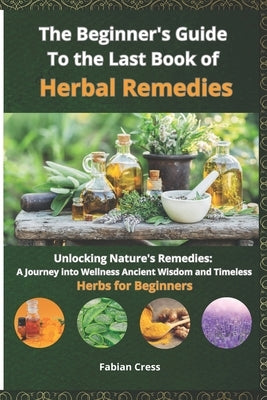 The Beginner's Guide To the Last Book of Herbal Remedies: Unlocking Nature's Remedies: A Journey into Wellness, Ancient Wisdom, and Timeless Herbs for by Cress, Fabian