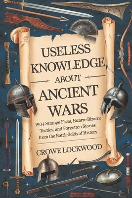 Useless Knowledge about Ancient Wars: 190+ Strange Facts, Bizarre Tactics, and Forgotten Stories from the Battlefields of History by Lockwood, Crowe