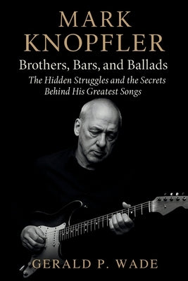 Mark Knopfler: Brothers, Bars, and Ballads: The Hidden Struggles and the Secrets Behind His Greatest Songs by P. Wade, Gerald