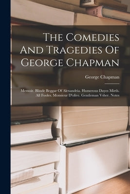 The Comedies And Tragedies Of George Chapman: Memoir. Blinde Beggar Of Alexandria. Humerous Dayes Mirth. All Fooles. Monsieur D'olive. Gentleman Vsher by Chapman, George