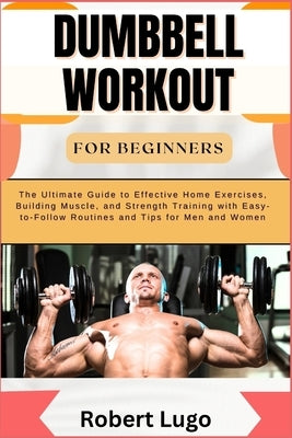 Dumbbell Workout for Beginners: The Ultimate Guide to Effective Home Exercises, Building Muscle, and Strength Training with Easy-to-Follow Routines an by Lugo, Robert
