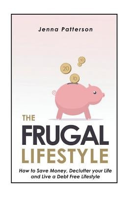 The Frugal Lifestyle: How to Save Money, Declutter your Life and Live a Debt Free Lifestyle by Patterson, Jenna