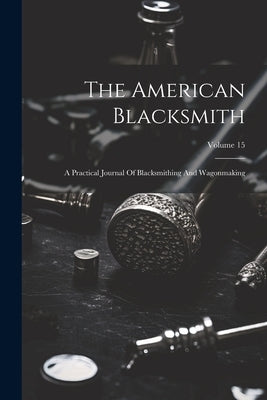 The American Blacksmith: A Practical Journal Of Blacksmithing And Wagonmaking; Volume 15 by Anonymous