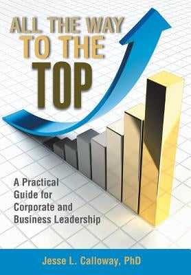 All the Way to the Top: A Practical Guide for Corporate and Business Leadership by Calloway, Jesse L.