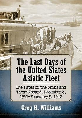 The Last Days of the United States Asiatic Fleet: The Fates of the Ships and Those Aboard, December 8, 1941-February 5, 1942 by Williams, Greg H.