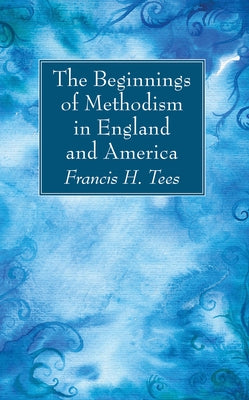 The Beginnings of Methodism in England and America by Tees, Francis H.