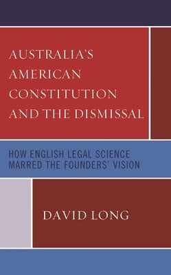 Australia's American Constitution and the Dismissal: How English Legal Science Marred the Founders' Vision by Long, David