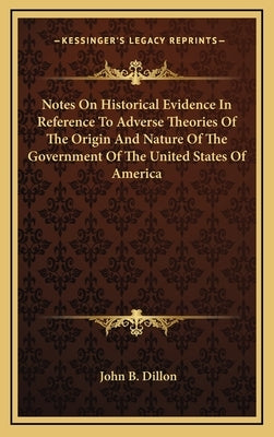 Notes On Historical Evidence In Reference To Adverse Theories Of The Origin And Nature Of The Government Of The United States Of America by Dillon, John B.