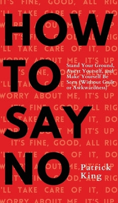 How To Say No: Stand Your Ground, Assert Yourself, and Make Yourself Be Seen by King, Patrick