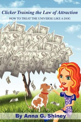 Clicker Training the Law of Attraction: How to treat the Universe like a Dog by Shiney, Anna G.