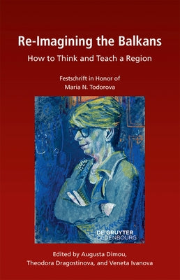 Re-Imagining the Balkans: How to Think and Teach a Region. Festschrift in Honor of Professor Maria N. Todorova by Dragostinova, Theodora