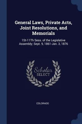 General Laws, Private Acts, Joint Resolutions, and Memorials: 1St-11Th Sess. of the Legislative Assembly; Sept. 9, 1861-Jan. 3, 1876 by Colorado