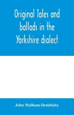 Original tales and ballads in the Yorkshire dialect, known also as Inglis, the language of the Angles, and the Northumbrian dialect: spoken to-day in by Malham-Dembleby, John