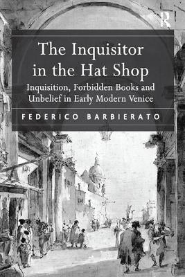 The Inquisitor in the Hat Shop: Inquisition, Forbidden Books and Unbelief in Early Modern Venice by Barbierato, Federico