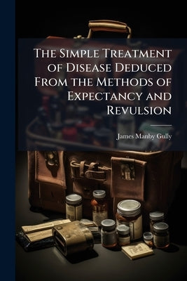 The Simple Treatment of Disease Deduced From the Methods of Expectancy and Revulsion by Gully, James Manby