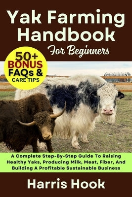 Yak Farming Handbook for Beginners: A Complete Step-By-Step Guide To Raising Healthy Yaks, Producing Milk, Meat, Fiber, And Building A Profitable Sust by Hook, Harris