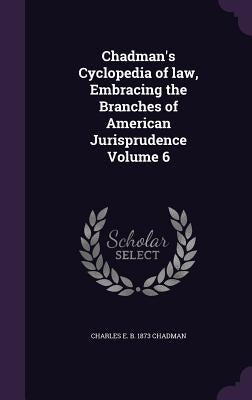Chadman's Cyclopedia of law, Embracing the Branches of American Jurisprudence Volume 6 by Chadman, Charles E. B. 1873