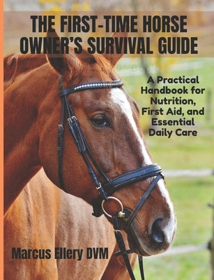 The First-Time Horse Owner's Survival Guide: A Practical Handbook for Nutrition, First Aid, and Essential Daily Care by Ellery DVM, Marcus