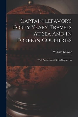 Captain Lefavor's Forty Years' Travels At Sea And In Foreign Countries: With An Account Of His Shipwrecks by Lefavor, William