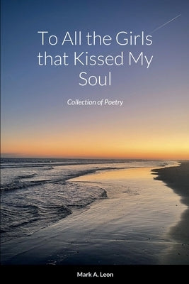 To All the Girls that Kissed My Soul: Collection of Poetry by Leon, Mark A.