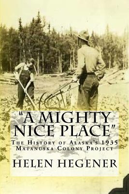 "A Mighty Nice Place": The History of Alaska's 1935 Matanuska Colony Project by Hegener, Helen E.
