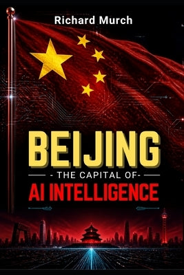 Beijing - The AI Capital of Intelligence: How the City Generates AI for China by Murch, Richard