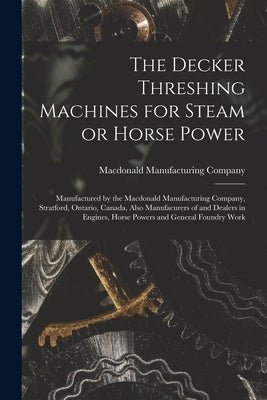 The Decker Threshing Machines for Steam or Horse Power [microform]: Manufactured by the Macdonald Manufacturing Company, Stratford, Ontario, Canada, A by MacDonald Manufacturing Company