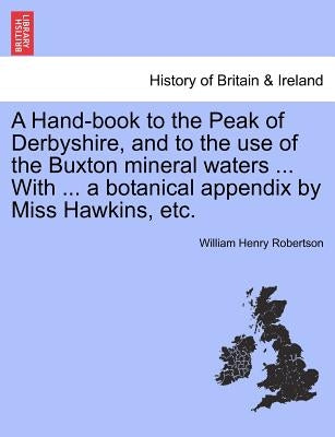 A Hand-Book to the Peak of Derbyshire, and to the Use of the Buxton Mineral Waters ... with ... a Botanical Appendix by Miss Hawkins, Etc. by Robertson, William Henry