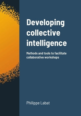 Developing collective intelligence: Methods and tools to facilitate collaborative workshops by Labat, Philippe