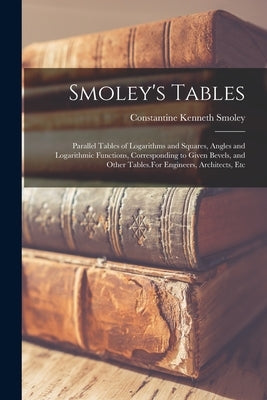 Smoley's Tables: Parallel Tables of Logarithms and Squares, Angles and Logarithmic Functions, Corresponding to Given Bevels, and Other by Smoley, Constantine Kenneth