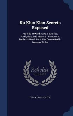 Ku Klux Klan Secrets Exposed: Attitude Toward Jews, Catholics, Foreigners, and Masons: Fraudulent Methods Used, Atrocities Committed in Name of Orde by Cook, Ezra a. 1841-1911