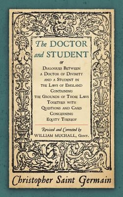 The Doctor and Student. or Dialogues Between a Doctor of Divinity and a Student in the Laws of England Containing the Grounds of Those Laws Together W by Saint German, Christopher