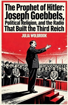The Prophet of Hitler Joseph Goebbels, Political Religion, and the Radio That Built the Third Reich by Wolbrook, Julia