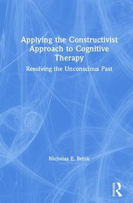 Applying the Constructivist Approach to Cognitive Therapy: Resolving the Unconscious Past by Brink, Nicholas E.