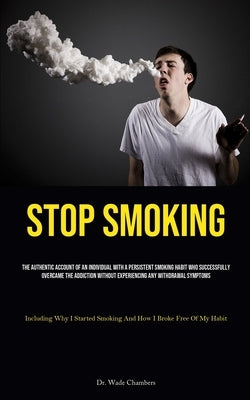 Stop Smoking: The Authentic Account Of An Individual With A Persistent Smoking Habit Who Successfully Overcame The Addiction Without Experiencing Any by Chambers, Wade