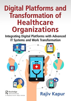 Digital Platforms and Transformation of Healthcare Organizations: Integrating Digital Platforms with Advanced It Systems and Work Transformation by Kapur, Rajiv